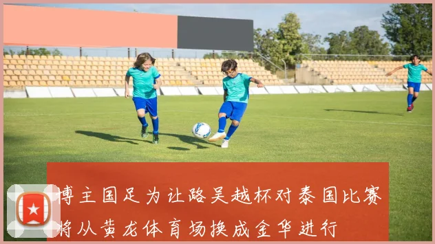 博主国足为让路吴越杯对泰国比赛将从黄龙体育场换成金华进行