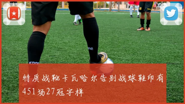 特质战靴卡瓦哈尔告别战球鞋印有451场27冠字样
